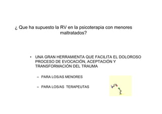 ¿ Que ha supuesto la RV en la psicoterapia con menores
                     maltratados?




       •   UNA GRAN HERRAMIENTA QUE FACILITA EL DOLOROSO
           PROCESO DE EVOCACIÓN, ACEPTACIÓN Y
           TRANSFORMACIÓN DEL TRAUMA

           – PARA LOS/AS MENORES

           – PARA LOS/AS TERAPEUTAS
 