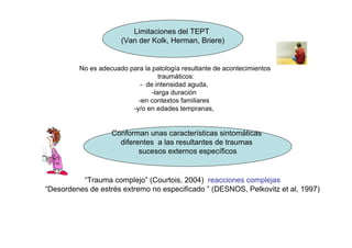Limitaciones del TEPT
                      (Van der Kolk, Herman, Briere)


         No es adecuado para la patología resultante de acontecimientos
                                   traumáticos:
                            - de intensidad aguda,
                                -larga duración
                           -en contextos familiares
                         -y/o en edades tempranas,


                   Conforman unas características sintomáticas
                     diferentes a las resultantes de traumas
                           sucesos externos específicos


          “Trauma complejo” (Courtois, 2004) reacciones complejas
“Desordenes de estrés extremo no especificado ” (DESNOS, Pelkovitz et al, 1997)
 