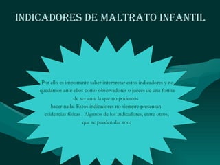 Indicadores de Maltrato Infantil Por ello es importante saber interpretar estos indicadores y no quedarnos ante ellos como observadores o jueces de una forma de ser ante la que no podemos  hacer nada. Estos indicadores no siempre presentan  evidencias físicas . Algunos de los indicadores, entre otros, que se pueden dar son : 