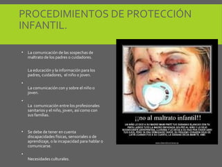 PROCEDIMIENTOS DE PROTECCIÓN
INFANTIL.
• La comunicación de las sospechas de
maltrato de los padres o cuidadores.
La educación y la información para los
padres, cuidadores, el niño o joven.
•
La comunicación con y sobre el niño o
joven.
•
La comunicación entre los profesionales
sanitarios y el niño, joven, así como con
sus familias.
• Se debe de tener en cuenta
discapacidades físicas, sensoriales o de
aprendizaje, o la incapacidad para hablar o
comunicarse.
•
Necesidades culturales.
 