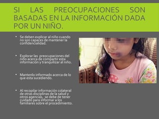 SI LAS PREOCUPACIONES SON
BASADAS EN LA INFORMACIÓN DADA
POR UN NIÑO.
• Se deben explicar al niño cuando
no son capaces de mantener la
confidencialidad.
• Explorar las preocupaciones del
niño acerca de compartir esta
información y tranquilizar al niño.
• Mantenlo informado acerca de lo
que esta sucediendo.
• Al recopilar información colateral
de otras disciplinas de la salud y
otros agencias, se debe de tener
cuidado para informar a los
familiares sobre el procedimiento.
 