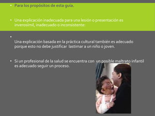• Para los propósitos de esta guía.
• Una explicación inadecuada para una lesión o presentación es
inverosímil, inadecuado o inconsistente:
•
Una explicación basada en la práctica cultural también es adecuado
porque esto no debe justificar lastimar a un niño o joven.
• Si un profesional de la salud se encuentra con un posible maltrato infantil
es adecuado seguir un proceso.
 