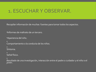 1. ESCUCHAR Y OBSERVAR.
Recopilar información de muchas fuentes para tomar todos los aspectos.
•Informes de maltrato de un tercero.
•Apariencia del niño.
•
Comportamiento o la conducta de los niños.
•
Síntoma.
•
Señal física .
•
Resultado de una investigación, interacción entre el padre o cuidador y el niño o el
joven.
 