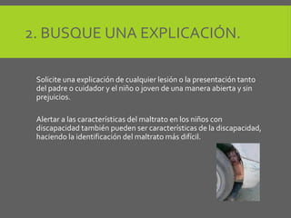 2. BUSQUE UNA EXPLICACIÓN.
Solicite una explicación de cualquier lesión o la presentación tanto
del padre o cuidador y el niño o joven de una manera abierta y sin
prejuicios.
Alertar a las características del maltrato en los niños con
discapacidad también pueden ser características de la discapacidad,
haciendo la identificación del maltrato más difícil.
 