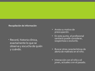 3
Recopilación de información.
 Record, historia clínica,
exactamente lo que se
observa y escucha de quién
y cuándo.
4. Considere sospechoso.
• Anote su motivo de
preocupación.
• En este punto, el profesional
sanitario puede considerar,
sospechoso o excluirlo.
• Buscar otras características de
alerta de maltrato en el niño.
• Interacción con el niño o el
joven, actuales o en el pasado.
 