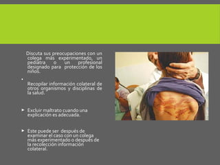 Discuta sus preocupaciones con un
colega más experimentado, un
pediatra o un profesional
designado para protección de los
niños.
•
Recopilar información colateral de
otros organismos y disciplinas de
la salud.
 Excluir maltrato cuando una
explicación es adecuada.
 Este puede ser después de
examinar el caso con un colega
más experimentado o después de
la recolección información
colateral.
 