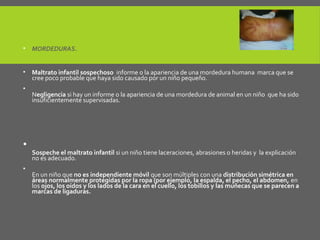 • MORDEDURAS.
• Maltrato infantil sospechoso informe o la apariencia de una mordedura humana marca que se
cree poco probable que haya sido causado por un niño pequeño.
•
Negligencia si hay un informe o la apariencia de una mordedura de animal en un niño que ha sido
insuficientemente supervisadas.
Laceraciones (cortes), abrasiones y cicatrices.
•
Sospeche el maltrato infantil si un niño tiene laceraciones, abrasiones o heridas y la explicación
no es adecuado.
•
En un niño que no es independiente móvil que son múltiples con una distribución simétrica en
áreas normalmente protegidas por la ropa (por ejemplo, la espalda, el pecho, el abdomen, en
los ojos, los oídos y los lados de la cara en el cuello, los tobillos y las muñecas que se parecen a
marcas de ligaduras.
 