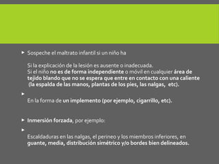  Sospeche el maltrato infantil si un niño ha quemaduras o escaldaduras:
Si la explicación de la lesión es ausente o inadecuada.
Si el niño no es de forma independiente o móvil en cualquier área de
tejido blando que no se espera que entre en contacto con una caliente
(la espalda de las manos, plantas de los pies, las nalgas, etc).

En la forma de un implemento (por ejemplo, cigarrillo, etc).
 Inmersión forzada, por ejemplo:

Escaldaduras en las nalgas, el perineo y los miembros inferiores, en
guante, media, distribución simétrico y/o bordes bien delineados.
 