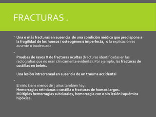 FRACTURAS .
 Una o más fracturas en ausencia de una condición médica que predispone a
la fragilidad de los huesos ( osteogénesis imperfecta, o la explicación es
ausente o inadecuada

Pruebas de rayos X de fracturas ocultas (fracturas identificadas en las
radiografías que no eran clínicamente evidente). Por ejemplo, las fracturas de
costillas en bebés.
Una lesión intracraneal en ausencia de un trauma accidental

El niño tiene menos de 3 años también hay:
Hemorragias retinianas o costilla o fracturas de huesos largos.
Múltiples hemorragias subdurales, hemorragia con o sin lesión isquémica
hipóxica.
 