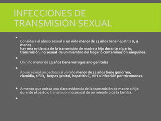 INFECCIONES DE
TRANSMISIÓN SEXUAL

Considere el abuso sexual si un niño menor de 13 años tiene hepatitis B, a
menos
hay una evidencia de la transmisión de madre a hijo durante el parto;
transmisión, no sexual de un miembro del hogar o contaminación sanguínea.

Un niño menor de 13 años tiene verrugas ano genitales

Abuso sexual sospechoso si un niño menor de 13 años tiene gonorrea,
clamidia, sífilis, herpes genital, hepatitis C, VIH o infección por tricomonas.
 A menos que exista una clara evidencia de la transmisión de madre a hijo
durante el parto o transmisión no sexual de un miembro de la familia.

 