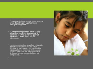  Considere el abuso sexual si una persona
joven de entre 13 y 15 años tiene
verrugas anogenital.
 Si una persona joven de entre 13 y 15
años tiene hepatitis B gonorrea, la
clamidia, la sífilis, el herpes genital,
hepatitis C, VIH o infección por
tricomonas
 A menos que exista una clara evidencia
de la transmisión de madre a hijo
durante el nacimiento, la transmisión
no sexual de un miembro del hogar, o
que el la infección fue adquirida de la
actividad sexual consensual con un
compañero.

 