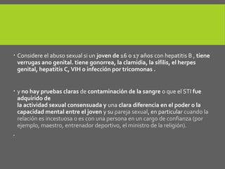  Considere el abuso sexual si un joven de 16 o 17 años con hepatitis B , tiene
verrugas ano genital. tiene gonorrea, la clamidia, la sífilis, el herpes
genital, hepatitis C, VIH o infección por tricomonas .
 y no hay pruebas claras de contaminación de la sangre o que el STI fue
adquirido de
la actividad sexual consensuada y una clara diferencia en el poder o la
capacidad mental entre el joven y su pareja sexual, en particular cuando la
relación es incestuosa o es con una persona en un cargo de confianza (por
ejemplo, maestro, entrenador deportivo, el ministro de la religión).

 