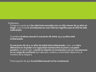 Embarazo.
Tenga en cuenta que las relaciones sexuales con un niño menor de 13 años es
ilegal y por lo tanto el embarazo en una niña tan significa que el niño ha sido
maltratado.
Considere el abuso sexual si una joven de entre 13 y 15 años está
embarazada.
Si una joven de 16 o 17 años de edad está embarazada y hay: una clara
diferencia en el poder o la capacidad mental entre el joven y el padre
putativo, en particular, cuando la relación es incestuosa o es con una persona
en un cargo de confianza (por ejemplo, maestro, entrenador deportivo, el
ministro de la religión).
Preocupación de que la actividad sexual no fue consensual.
 