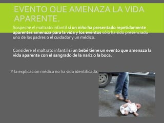 EVENTO QUE AMENAZA LA VIDA
APARENTE.
Sospeche el maltrato infantil si un niño ha presentado repetidamente
aparentes amenaza para la vida y los eventos sólo ha sido presenciado
uno de los padres o el cuidador y un médico.
Considere el maltrato infantil si un bebé tiene un evento que amenaza la
vida aparente con el sangrado de la nariz o la boca.
Y la explicación médica no ha sido identificada.
 