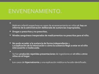 ENVENENAMIENTO.

Maltrato infantil sospechoso en casos de envenenamiento en niños si: hay un
informe de la administración deliberada de sustancias inapropiadas,
 Drogas o prescritos y no prescritos.
 Niveles sanguíneos inesperados de medicamentos no prescritos para el niño.
 No pudo acceder a la sustancia de forma independiente o
La explicación de la intoxicación o cómo la sustancia llegó a estar en el niño
está ausente o inadecuada.

Se han producido repetidas presentaciones de ingestiones en el niño u otros
niños en el hogar.

Los casos de hipernatremia y una explicación médica no ha sido identificado.
 