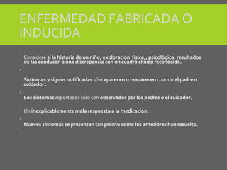 ENFERMEDAD FABRICADA O
INDUCIDA

Considere si la historia de un niño, exploración física,, psicológica, resultados
de las conducen a una discrepancia con un cuadro clínico reconocido.

Síntomas y signos notificadas sólo aparecen o reaparecen cuando el padre o
cuidador .

Los síntomas reportados sólo son observados por los padres o el cuidador.

Un inexplicablemente mala respuesta a la medicación.

Nuevos síntomas se presentan tan pronto como los anteriores han resuelto.

 