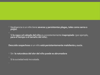 La provisión de las necesidades básicas.
 Negligencia si un niño tiene severas y persistentes plagas, tales como sarna o
piojos.

Si la ropa o el calzado del niño es consistentemente inapropiado (por ejemplo,
para el tiempo o el tamaño del niño).
Descuido sospechoso si un niño está persistentemente maloliente y sucio.
 Sin la naturaleza del olor del niño puede es abrumadora

Si la suciedad está incrustada.

 