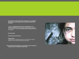  Disposición inadecuada de los alimentos un ambiente
de vida que no es seguro para la etapa de desarrollo
del niño.

Puede ser difícil distinguir entre el abandono y la
pobreza material. Sin embargo, se debe tener cuidado
para equilibrar el reconocimiento de las limitaciones de
los padres.

Desnutrición
 Retraso del crecimiento.
 Supervisión
El logro de un equilibrio entre la conciencia de riesgo y
permitir a los niños libertad para aprender.
No está siendo atendido por una persona que es capaz de
proporcionar una atención adecuada.

 