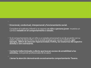 
 Emocional, conductual, interpersonal y funcionamiento social.
Considere el maltrato infantil si se reporta un niño o persona joven muestra un
cambio notable en el comportamiento o estado.
 Si el comportamiento de un niño o un estado emocional no es de acuerdo con su
edad y etapa de desarrollo o no se puede explicar por causas médicas, (por
ejemplo, déficit de atención hiperactividad [TDAH], los trastornos del espectro
autista) u otro estresante.
 Contacto indiscriminado o afecto que buscan exceso de amabilidad a los
extraños, incluyendo profesionales de la salud.

Llamar la atención demostrando excesivamente comportamiento "bueno.
 
