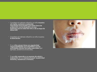  Considere el maltrato infantil si un niño muestra
y/o repite, extrema o sostenida
respuestas emocionales que están fuera de
proporción con la situación y no son
esperado para la edad del niño o de la etapa de
desarrollo
 Considere el maltrato infantil si un niño muestra
la disociación.
 Si un niño o joven tiene con regularidad
responsabilidades que interfieren con las
actividades diarias normales esenciales (por
ejemplo, asistencia a la escuela).
 Si un niño responde a un examen de salud o
evaluación de una manera inusual (a pasividad
extrema, resistencia o rechazo).
 