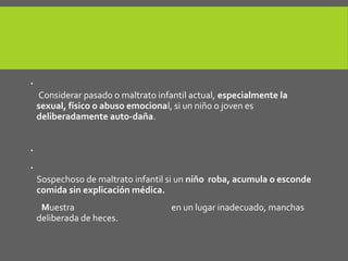  La autolesión.
Considerar pasado o maltrato infantil actual, especialmente la
sexual, físico o abuso emocional, si un niño o joven es
deliberadamente auto-daña.
 Las perturbaciones en el comer y el comportamiento alimentario.

Sospechoso de maltrato infantil si un niño roba, acumula o esconde
comida sin explicación médica.
Muestra enuresis y/o encopresis en un lugar inadecuado, manchas
deliberada de heces.
 