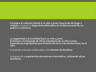  Considere el maltrato infantil si un niño o joven haya huido de hogar o
cuidado, o vive en un alojamiento alternativo sin la plena acuerdo de sus
padres o cuidadores.

La negatividad o la hostilidad hacia un niño o joven.
El rechazo o la búsqueda de chivos expiatorios de un niño o joven.
Expectativas inapropiadas para el desarrollo de la o las interacciones con el
niño.
 Incluyendo amenazas inadecuados o de métodos de disciplina.

La exposición a experiencias aterradoras o traumáticos, incluyendo abuso
doméstico.
 