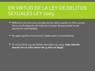 EN VIRTUD DE LA LEY DE DELITOS
SEXUALES LEY 2003.
 Referirse a los servicios sociales de los niños cuando un niño o joven
hace una divulgación de maltrato (a pesar de que puede no ser
precisa en cada detalle).
 No apto significa inverosímil, inadecuado o inconsistente.
 En virtud de la Ley de Delitos Sexuales Ley 2003, toda relación
sexual con un niño menor de 13 años es ilegal.
 