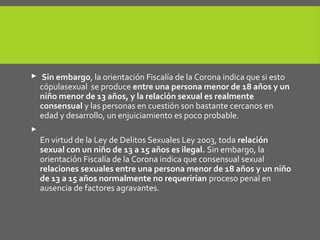  Sin embargo, la orientación Fiscalía de la Corona indica que si esto
cópulasexual se produce entre una persona menor de 18 años y un
niño menor de 13 años, y la relación sexual es realmente
consensual y las personas en cuestión son bastante cercanos en
edad y desarrollo, un enjuiciamiento es poco probable.

En virtud de la Ley de Delitos Sexuales Ley 2003, toda relación
sexual con un niño de 13 a 15 años es ilegal. Sin embargo, la
orientación Fiscalía de la Corona indica que consensual sexual
relaciones sexuales entre una persona menor de 18 años y un niño
de 13 a 15 años normalmente no requerirían proceso penal en
ausencia de factores agravantes.
 