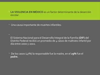  LA VIOLENCIA EN MÉXICO es un factor determinante de la deserción
escolar.
 Una causa importante de muertes infantiles.

El Sistema Nacional para el Desarrollo Integral de la Familia (DIF) del
Distrito Federal recibió un promedio de 4 casos de maltrato infantil por
día entre 2000 y 2002.
 De los casos (47%) la responsable fue la madre, en el 29% fue el
padre.
 