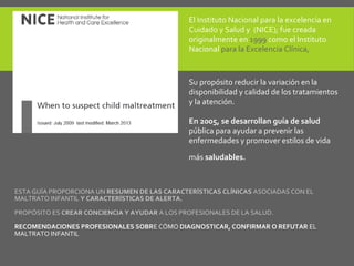 ESTA GUÍA PROPORCIONA UN RESUMEN DE LAS CARACTERÍSTICAS CLÍNICAS ASOCIADAS CON EL
MALTRATO INFANTIL Y CARACTERÍSTICAS DE ALERTA.
PROPÓSITO ES CREAR CONCIENCIA Y AYUDAR A LOS PROFESIONALES DE LA SALUD.
RECOMENDACIONES PROFESIONALES SOBRE CÓMO DIAGNOSTICAR, CONFIRMAR O REFUTAR EL
MALTRATO INFANTIL
El Instituto Nacional para la excelencia en
Cuidado y Salud y (NICE); fue creada
originalmente en 1999 como el Instituto
Nacional para la Excelencia Clínica,
Su propósito reducir la variación en la
disponibilidad y calidad de los tratamientos
y la atención.
En 2005, se desarrollan guía de salud
pública para ayudar a prevenir las
enfermedades y promover estilos de vida
más saludables.
 