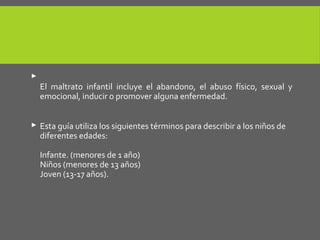 
El maltrato infantil incluye el abandono, el abuso físico, sexual y
emocional, inducir o promover alguna enfermedad.
 Esta guía utiliza los siguientes términos para describir a los niños de
diferentes edades:
Infante. (menores de 1 año)
Niños (menores de 13 años)
Joven (13-17 años).
 