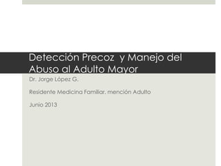 Detección Precoz y Manejo del
Abuso al Adulto Mayor
Dr. Jorge López G.
Residente Medicina Familiar, mención Adulto

Junio 2013

 