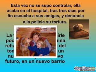 Esta vez no se supo controlar, ella acaba en el hospital, tras tres días por fin escucha a sus amigas, y denuncia a la policía su tortura.   La vida vuelve a sonreírle poco a poco, ella y la niña rehacen sus vidas casi del todo, un nuevo chico, un nuevo trabajo, un nuevo futuro, en un nuevo barrio   