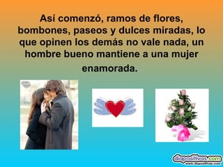 Así comenzó, ramos de flores, bombones, paseos y dulces miradas, lo que opinen los demás no vale nada, un hombre bueno mantiene a una mujer enamorada.   
