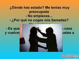 ¿Dónde has estado? Me tenias muy preocupada  - No empieces...  - ¿Por qué no coges mis llamadas?  - No empieces  - Es que siempre me dejas sola en casa  y vuelves a las tantas, además, ¿hueles a colonia barata?  - Callaaaa!!!!!! 