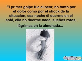 El primer golpe fue el peor, no tanto por el dolor como por el shock de la situación, esa noche él duerme en el sofá, ella no duerme nada, sueños rotos, lágrimas en la almohada...   