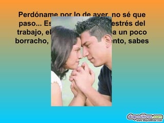 Perdóname por lo de ayer, no sé que paso... Es que no sé, es el estrés del trabajo, el cansancio, estaba un poco borracho, perdóname, lo siento, sabes que te amo...   