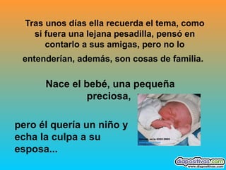 Tras unos días ella recuerda el tema, como si fuera una lejana pesadilla, pensó en contarlo a sus amigas, pero no lo entenderían, además, son cosas de familia.   Nace el bebé, una pequeña preciosa,  pero él quería un niño y echa la culpa a su esposa...   