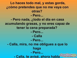 Lo haces todo mal, y estas gorda, ¿cómo pretendes que no me vaya con otras?  - Pero...  - Pero nada, ¿todo el día en casa acumulando grasas, y no eres capaz de tener la cena preparada?  - Pero...  - Calla  - Pero...  - Calla, mira, no me obligues a que lo haga  - Pero...  - Calla, te avisé, ahora habla   