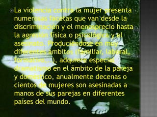  Laviolencia contra la mujer presenta
 numerosas facetas que van desde la
 discriminación y el menosprecio hasta
 la agresión física o psicológica y el
 asesinato. Produciéndose en muy
 diferentes ámbitos (familiar, laboral,
 formativo,..), adquiere especial
 dramatismo en el ámbito de la pareja
 y doméstico, anualmente decenas o
 cientos de mujeres son asesinadas a
 manos de sus parejas en diferentes
 países del mundo.
 