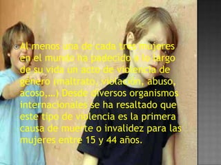  Almenos una de cada tres mujeres
 en el mundo ha padecido a lo largo
 de su vida un acto de violencia de
 género (maltrato, violación, abuso,
 acoso,…) Desde diversos organismos
 internacionales se ha resaltado que
 este tipo de violencia es la primera
 causa de muerte o invalidez para las
 mujeres entre 15 y 44 años.
 