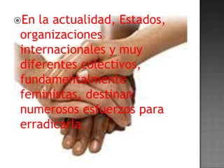 En la actualidad, Estados,
organizaciones
internacionales y muy
diferentes colectivos,
fundamentalmente
feministas, destinan
numerosos esfuerzos para
erradicarla.
 