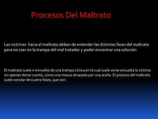 Las victimas hacia el maltrato deben de entender las distintas fases del maltrato
para no caer en la trampa del mal tratador y poder encontrar una solución
Procesos Del Maltrato
El maltrato suele ir envuelto de una trampa cíclica en la cual suele verse envuelta la víctima
sin apenas darse cuenta, como una mosca atrapada por una araña. El proceso del maltrato
suele constar de cuatro fases, que son:
 
