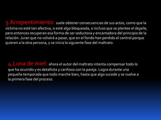 3.Arrepentimiento: suele obtener consecuencias de sus actos, como que la
víctima no esté tan afectiva, o esté algo bloqueada, o incluso que se plantee el dejarle,
pero entonces recuperan esa forma de ser seductora y encantadora del principio de la
relación. Juran que no volverá a pasar, que en el fondo han perdido el control porque
quieren a la otra persona, y se inicia la siguiente fase del maltrato.
4.Luna de miel: ahora el autor del maltrato intenta compensar todo lo
que ha ocurrido y es detallista y cariñoso con la pareja. Logra durante una
pequeña temporada que todo marche bien, hasta que algo sucede y se vuelve a
la primera fase del proceso.
 