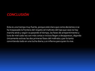 CONCLUSIÓN
Esta es una trampa muy fuerte, porque está claro que como decíamos si se
ha traspasado la frontera del respeto (el maltrato del tipo que sea) no hay
marcha atrás y según va pasando el tiempo, las fases de arrepentimiento y
luna de miel cada vez son más cortas e incluso llegan a desaparecer, dejando
únicamente activas las dos primeras fases del maltrato y por lo tanto
convirtiendo todo en una lucha diaria y un infierno para quien lo vive.
 