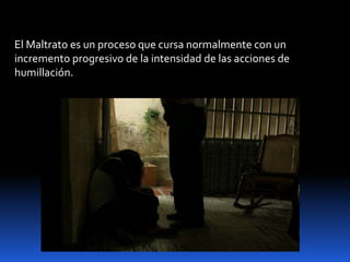 El Maltrato es un proceso que cursa normalmente con un
incremento progresivo de la intensidad de las acciones de
humillación.
 