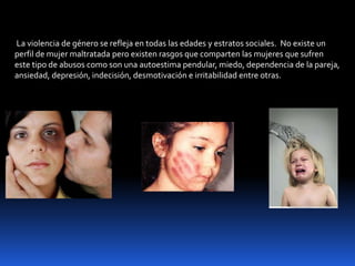 La violencia de género se refleja en todas las edades y estratos sociales. No existe un
perfil de mujer maltratada pero existen rasgos que comparten las mujeres que sufren
este tipo de abusos como son una autoestima pendular, miedo, dependencia de la pareja,
ansiedad, depresión, indecisión, desmotivación e irritabilidad entre otras.
 