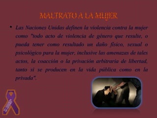• Las Naciones Unidas definen la violencia contra la mujer
como "todo acto de violencia de género que resulte, o
pueda tener como resultado un daño físico, sexual o
psicológico para la mujer, inclusive las amenazas de tales
actos, la coacción o la privación arbitraria de libertad,
tanto si se producen en la vida pública como en la
privada".
 