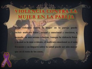 La violencia contra la mujer en la pareja puede
incluir maltrato físico , sexual y emocional y coexisten, a
menudo, en una misma relación. Aunque la violencia física
y sexual es la más evidente, el maltrato emocional es el más
frecuente y su impacto sobre la salud puede ser aún mayor
que en el resto de los casos.
 