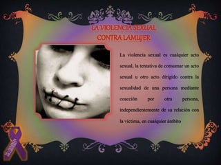 La violencia sexual es cualquier acto
sexual, la tentativa de consumar un acto
sexual u otro acto dirigido contra la
sexualidad de una persona mediante
coacción por otra persona,
independientemente de su relación con
la víctima, en cualquier ámbito
 